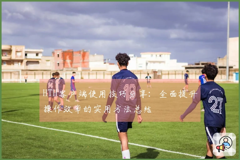 HTH客户端使用技巧分享：全面提升操作效率的实用方法总结